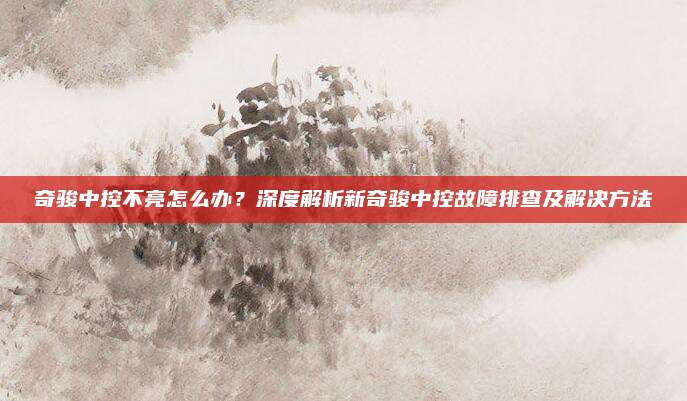 奇骏中控不亮怎么办？深度解析新奇骏中控故障排查及解决方法