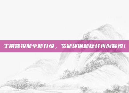 丰田普锐斯全新升级，节能环保新标杆再创辉煌！