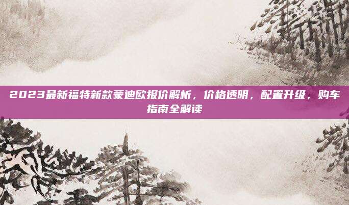 2023最新福特新款蒙迪欧报价解析,价格透明,配置升级,购车指南全解读