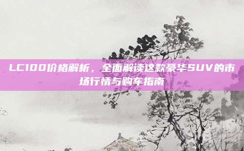 LC100价格解析,全面解读这款豪华SUV的市场行情与购车指南