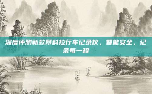 深度评测新款昂科拉行车记录仪,智能安全,记录每一程