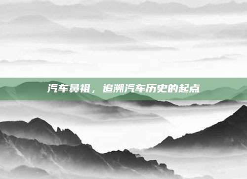 汽车鼻祖,追溯汽车历史的起点