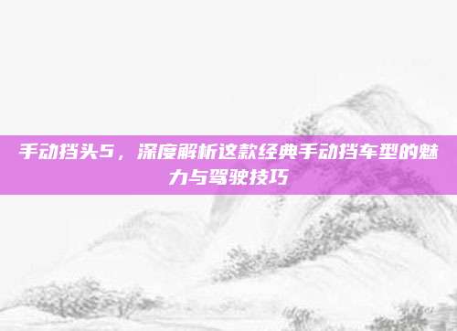 手动挡头5,深度解析这款经典手动挡车型的魅力与驾驶技巧