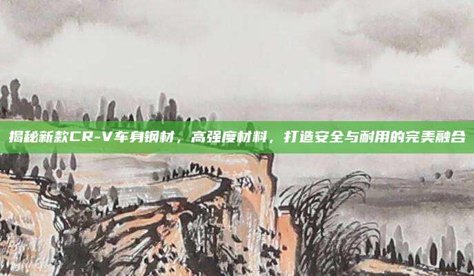 揭秘新款CR-V车身钢材,高强度材料,打造安全与耐用的完美融合