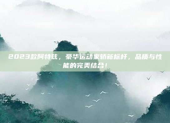 2023款阿特兹,豪华运动家轿新标杆,品质与性能的完美结合!
