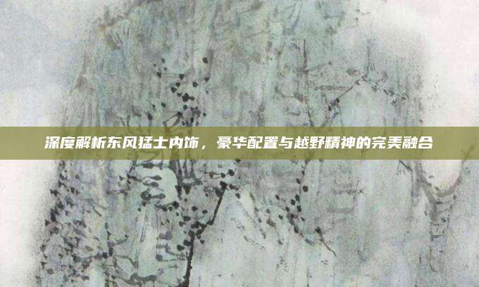 深度解析东风猛士内饰,豪华配置与越野精神的完美融合
