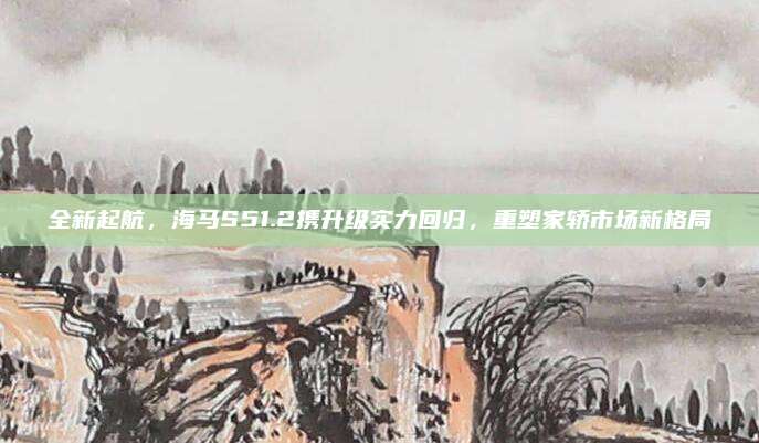 全新起航,海马S51.2携升级实力回归,重塑家轿市场新格局