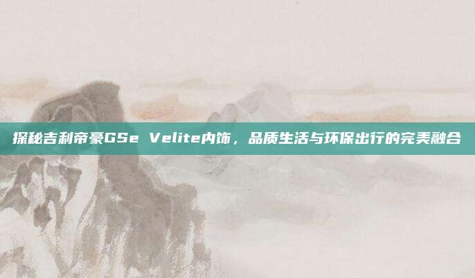 探秘吉利帝豪GSe Velite内饰,品质生活与环保出行的完美融合