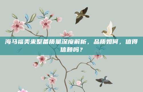 海马福美来整备质量深度解析,品质如何,值得信赖吗?
