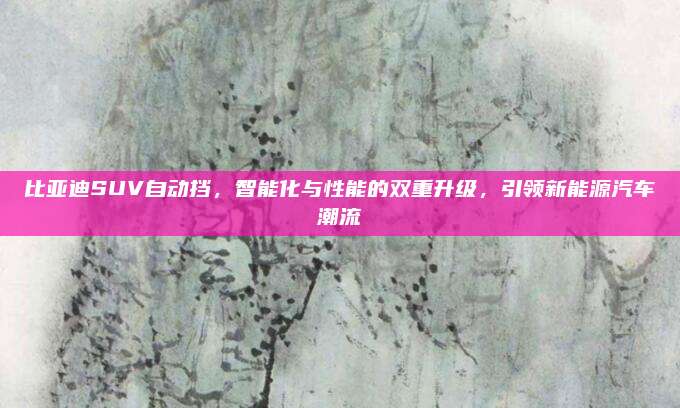比亚迪SUV自动挡,智能化与性能的双重升级,引领新能源汽车潮流