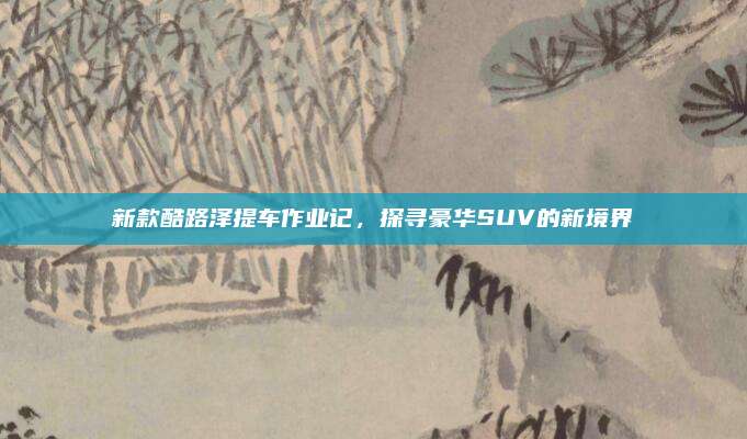 新款酷路泽提车作业记,探寻豪华SUV的新境界