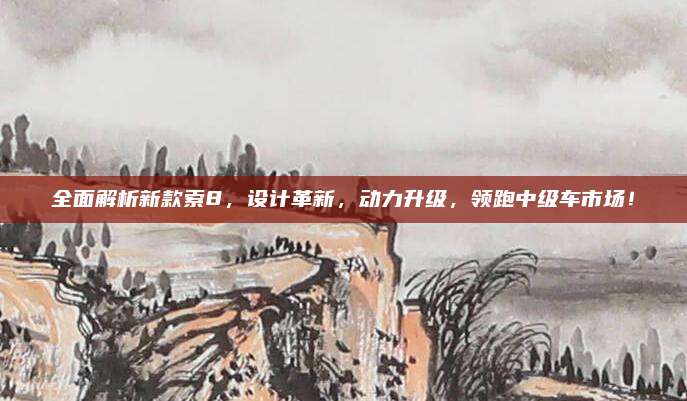 全面解析新款索8,设计革新,动力升级,领跑中级车市场!