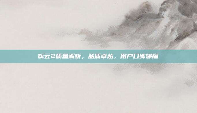 旗云2质量解析,品质卓越,用户口碑爆棚
