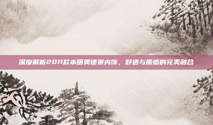 深度解析2011款本田奥德赛内饰,舒适与质感的完美融合