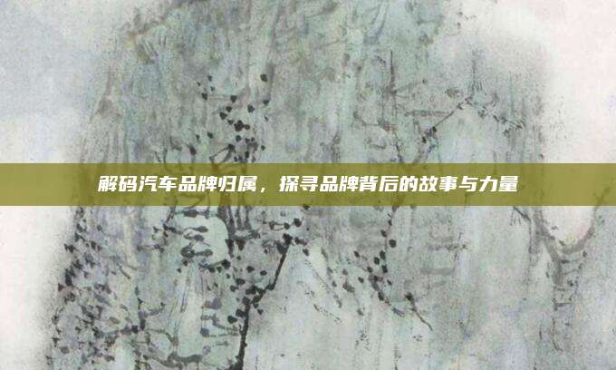 解码汽车品牌归属,探寻品牌背后的故事与力量