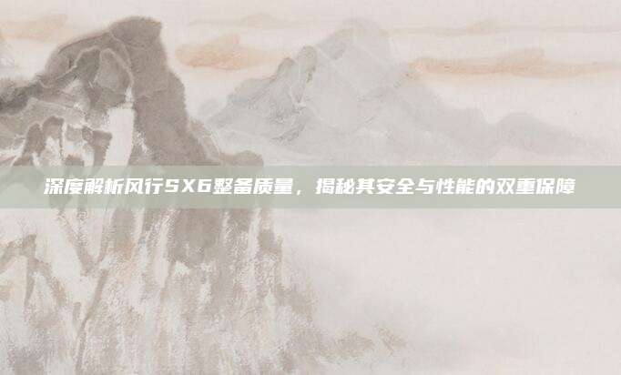 深度解析风行SX6整备质量，揭秘其安全与性能的双重保障