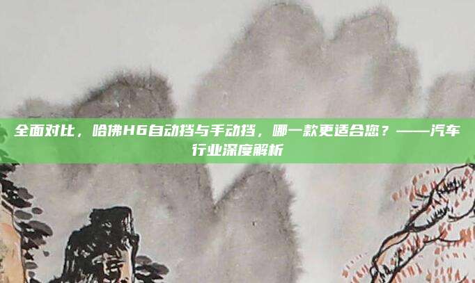 全面对比，哈佛H6自动挡与手动挡，哪一款更适合您？——汽车行业深度解析