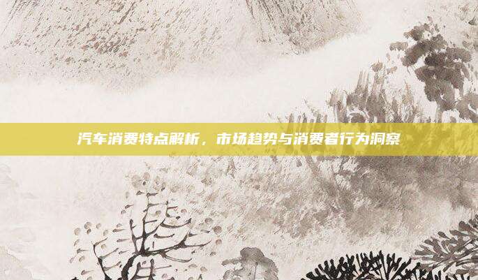 汽车消费特点解析,市场趋势与消费者行为洞察