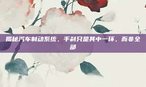 揭秘汽车制动系统,手刹只是其中一环,而非全部