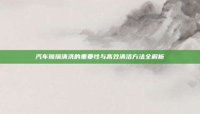 汽车玻璃清洗的重要性与高效清洁方法全解析