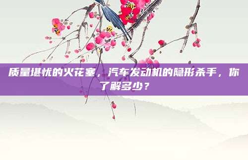 质量堪忧的火花塞,汽车发动机的隐形杀手,你了解多少?