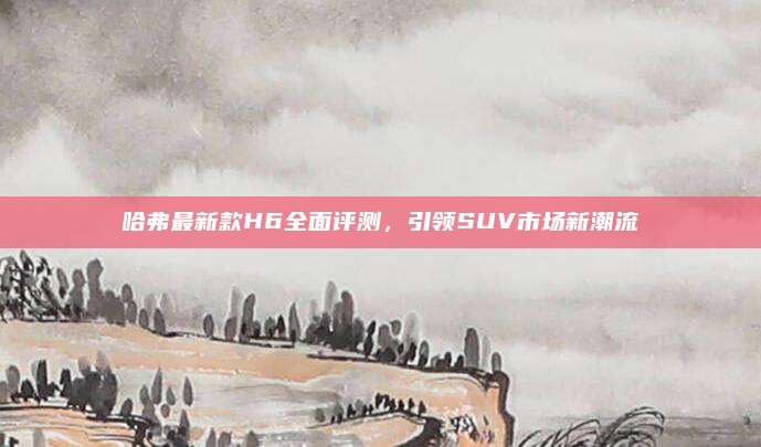 哈弗最新款H6全面评测,引领SUV市场新潮流