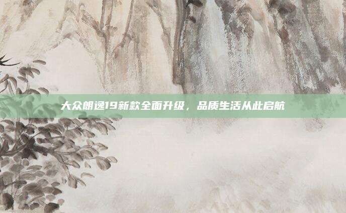 大众朗逸19新款全面升级,品质生活从此启航