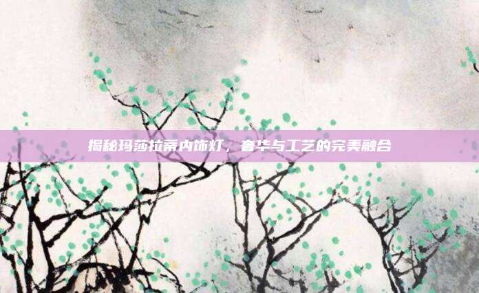 揭秘玛莎拉蒂内饰灯,奢华与工艺的完美融合