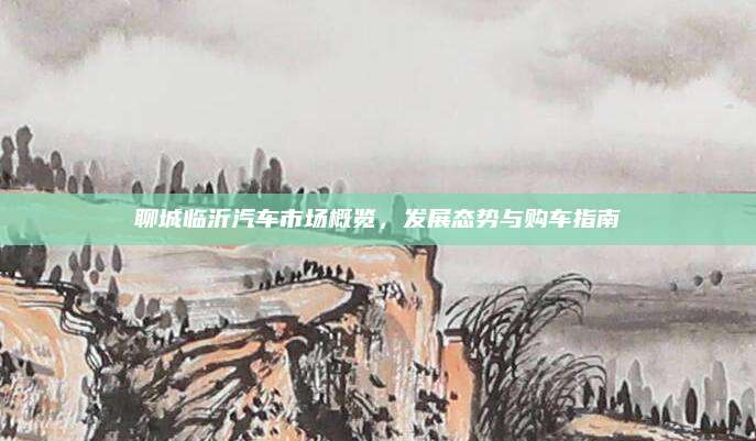 聊城临沂汽车市场概览,发展态势与购车指南
