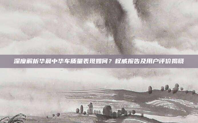 深度解析华晨中华车质量表现如何?权威报告及用户评价揭晓