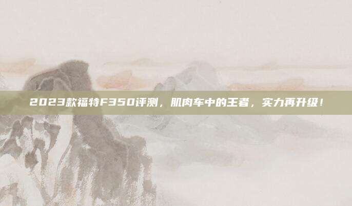 2023款福特F350评测,肌肉车中的王者,实力再升级!