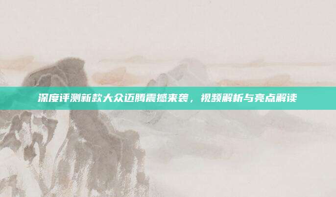 深度评测新款大众迈腾震撼来袭,视频解析与亮点解读