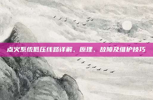 点火系统低压线路详解,原理、故障及维护技巧