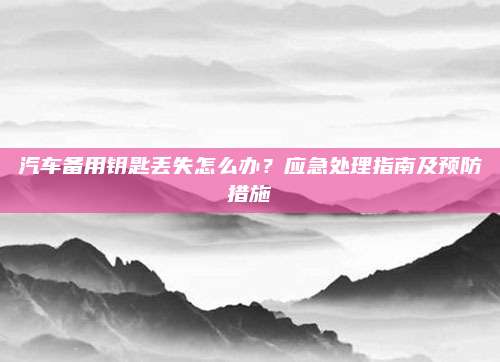 汽车备用钥匙丢失怎么办?应急处理指南及预防措施