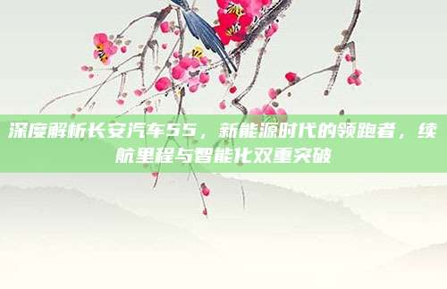 深度解析长安汽车55,新能源时代的领跑者,续航里程与智能化双重突破