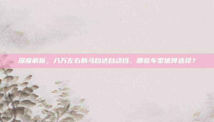 深度解析,八万左右的马自达自动挡,哪些车型值得选择?