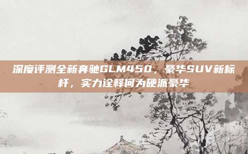 深度评测全新奔驰GLM450，豪华SUV新标杆，实力诠释何为硬派豪华