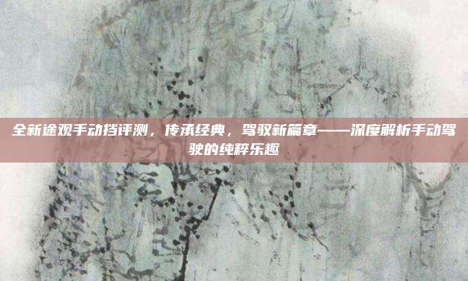 全新途观手动挡评测,传承经典,驾驭新篇章——深度解析手动驾驶的纯粹乐趣