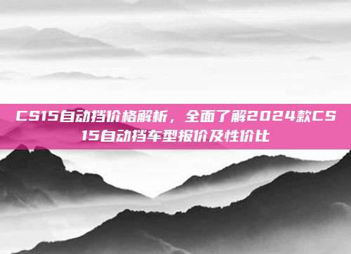 CS15自动挡价格解析,全面了解2024款CS15自动挡车型报价及性价比