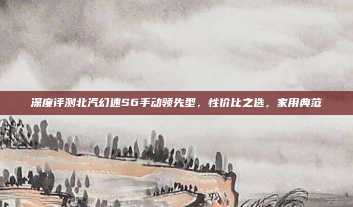 深度评测北汽幻速S6手动领先型,性价比之选,家用典范