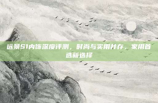 远景S1内饰深度评测,时尚与实用并存,家用首选新选择