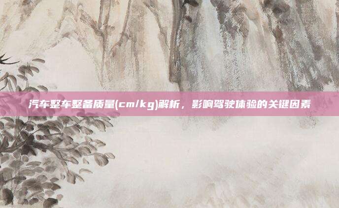 汽车整车整备质量(cm/kg)解析,影响驾驶体验的关键因素