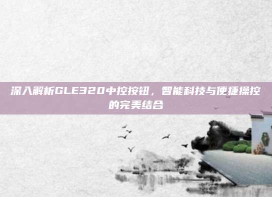 深入解析GLE320中控按钮，智能科技与便捷操控的完美结合
