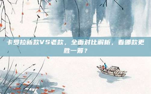 卡罗拉新款VS老款,全面对比解析,看哪款更胜一筹?