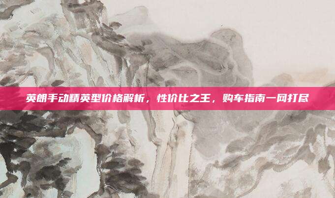 英朗手动精英型价格解析,性价比之王,购车指南一网打尽