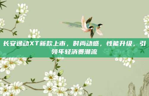长安逸动XT新款上市,时尚动感,性能升级,引领年轻消费潮流