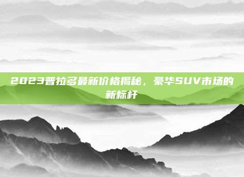 2023普拉多最新价格揭秘,豪华SUV市场的新标杆