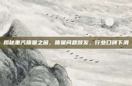 揭秘重汽质量之困,质量问题频发,行业口碑下滑