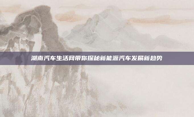 湖南汽车生活网带你探秘新能源汽车发展新趋势