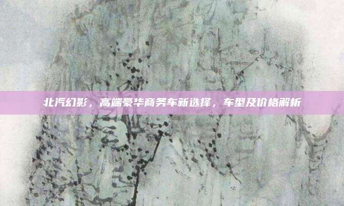 北汽幻影,高端豪华商务车新选择,车型及价格解析